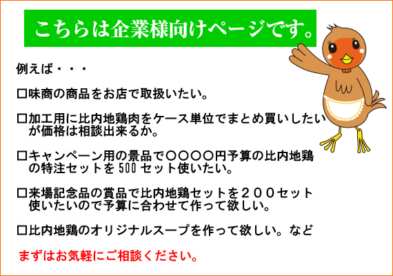 【こちらは企業様向けページです。】例えば…　味商の商品をお店で取り扱いたい　加工用に比内地鶏肉をケース単位でまとめ買いしたいが相談出来るか　キャンペーン用の景品で◯◯◯◯円予算の比内地鶏の特注セットを500セット使いたい　来場記念品の賞品で比内地鶏セットを200セット使いたいので予算に合わせて作って欲しい　比内地鶏のオリジナルスープを作って欲しいなど　まずはお気軽にご相談ください