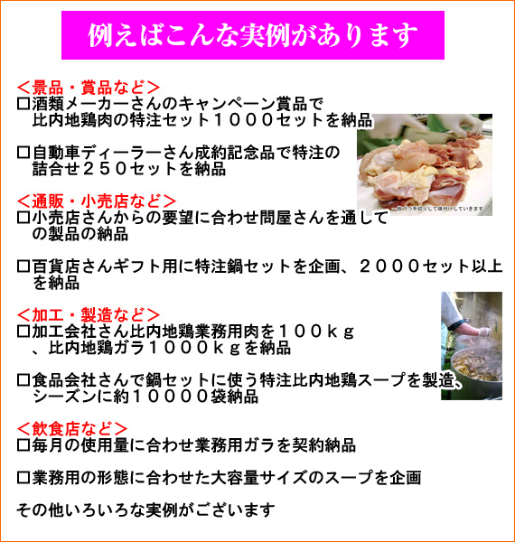 【例えばこんな実例があります】＜景品・賞品など＞　酒類メーカーさんのキャンペーン賞品で比内地鶏肉の特注セット1000セットを納品　自動車ディーラーさん成約記念品で特注の詰め合わせ250セットを納品　＜通販・小売店など＞　小売店さんからの要望に合わせ問屋さんを通しての製品の納品　百貨店さんギフト用に特注鍋セットを企画、2000セット以上を納品　＜加工・製造など＞　加工会社さん比内地鶏業務用肉を100kg、比内地鶏ガラ1000kgを納品　食品会社さんで鍋セットに使う特注比内地鶏スープを製造、シーズンに約10000袋納品　＜飲食店など＞　毎月の使用量に合わせ業務用ガラを契約納品　業務用の形態に合わせた大容量サイズのスープを企画　その他いろいろな実例がございます