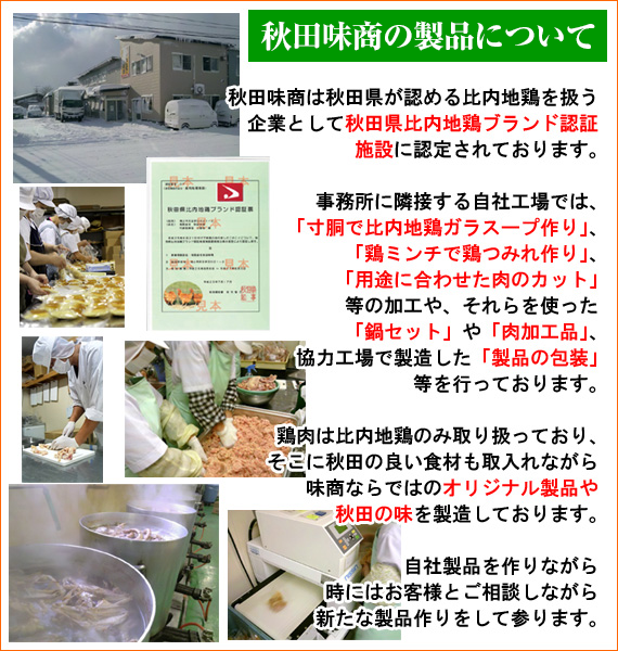 【秋田味商の製品について】秋田味商は秋田県が認める比内地鶏を扱う企業として『秋田県比内地鶏ブランド認証施設』に認定されております。事務所に隣接する自社工場では「寸胴で比内地鶏ガラスープ作り」「鶏ミンチで鶏つみれ作り」「用途に合わせた肉のカット」等の加工や、それらを使った「鍋セット」や「肉加工品」、協力工場で製造した「製品の包装」等を行っております。鶏肉には比内地鶏のみ取り扱っており、そこに秋田の良い食材も取り入れながら味商ならではの「オリジナル製品」や「秋田の味」を製造しております。自社製品を作りながら時にはお客様とご相談しながら新たな製品作りをして参ります。