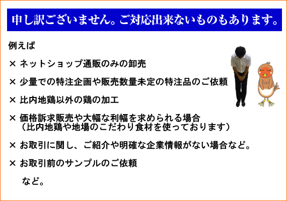 【申し訳ございません。ご対応出来ないものもあります。】× ネットショップ通販のみの卸売　× 少量での特注企画や販売数量未定の特注品のご依頼　× 比内地鶏以外の鶏の加工　× 価格訴求販売や大幅な利幅を求められる場合（比内地鶏や地場のこだわり食材を使っております）　× お取引に関し、ご紹介や明確な企業情報がない場合など　× お取引前のサンプルのご依頼